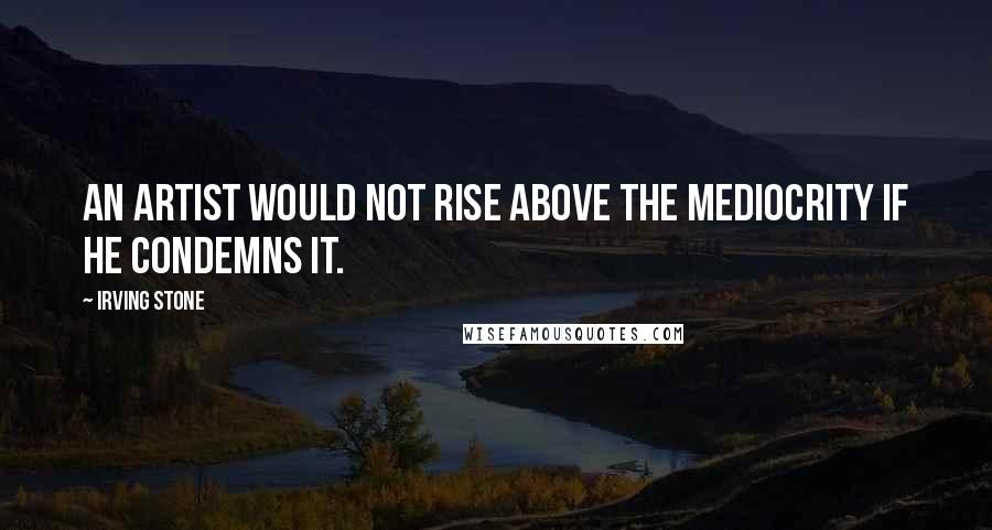 Irving Stone Quotes: An artist would not rise above the mediocrity if he condemns it.