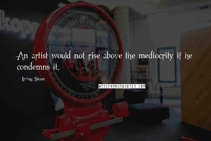 Irving Stone Quotes: An artist would not rise above the mediocrity if he condemns it.