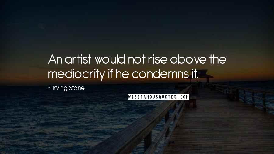 Irving Stone Quotes: An artist would not rise above the mediocrity if he condemns it.