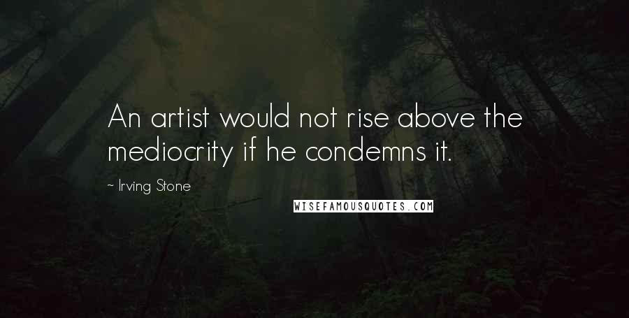 Irving Stone Quotes: An artist would not rise above the mediocrity if he condemns it.