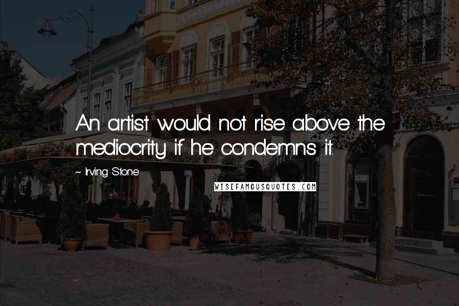 Irving Stone Quotes: An artist would not rise above the mediocrity if he condemns it.