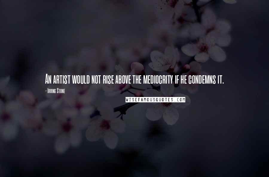 Irving Stone Quotes: An artist would not rise above the mediocrity if he condemns it.