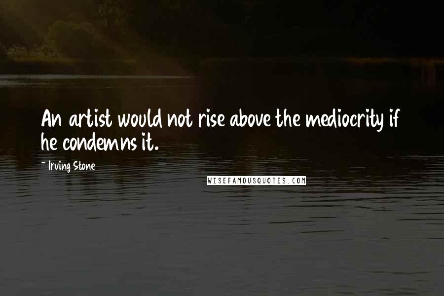 Irving Stone Quotes: An artist would not rise above the mediocrity if he condemns it.