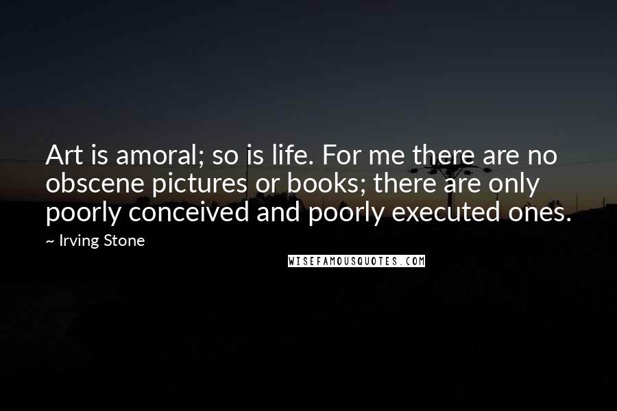 Irving Stone Quotes: Art is amoral; so is life. For me there are no obscene pictures or books; there are only poorly conceived and poorly executed ones.