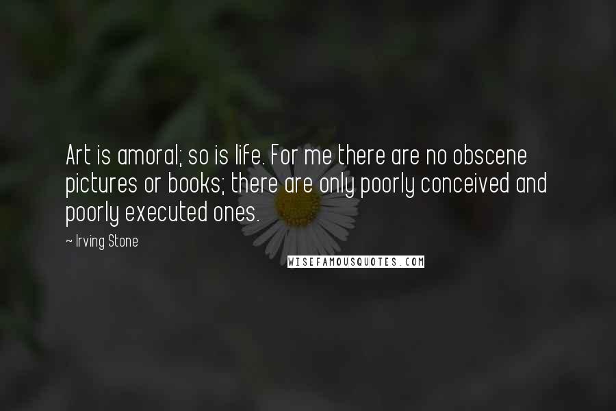 Irving Stone Quotes: Art is amoral; so is life. For me there are no obscene pictures or books; there are only poorly conceived and poorly executed ones.