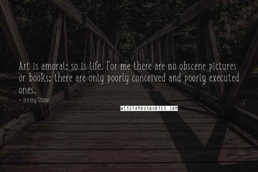 Irving Stone Quotes: Art is amoral; so is life. For me there are no obscene pictures or books; there are only poorly conceived and poorly executed ones.