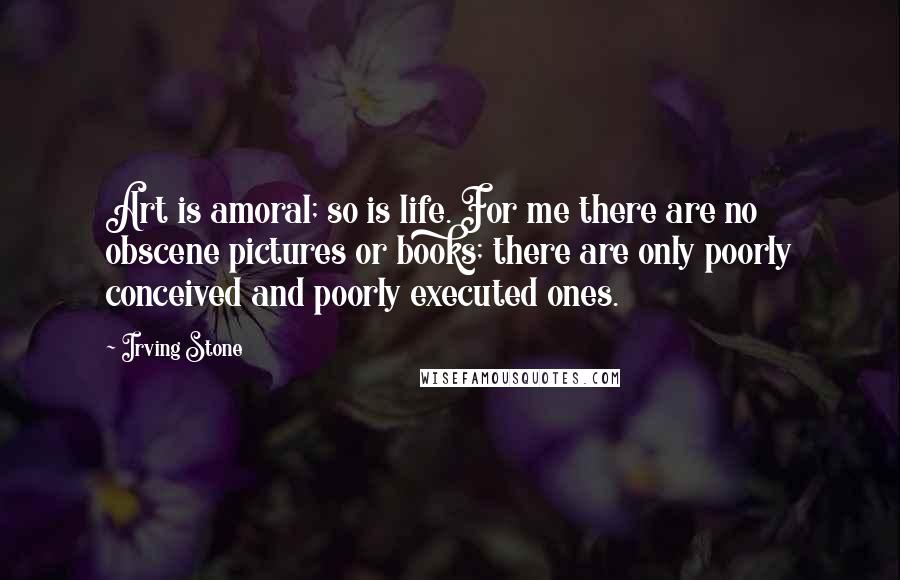 Irving Stone Quotes: Art is amoral; so is life. For me there are no obscene pictures or books; there are only poorly conceived and poorly executed ones.
