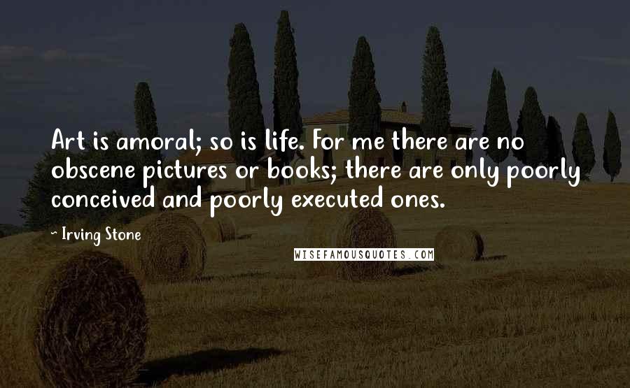 Irving Stone Quotes: Art is amoral; so is life. For me there are no obscene pictures or books; there are only poorly conceived and poorly executed ones.