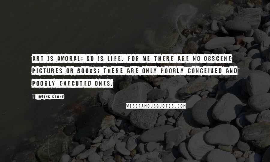 Irving Stone Quotes: Art is amoral; so is life. For me there are no obscene pictures or books; there are only poorly conceived and poorly executed ones.