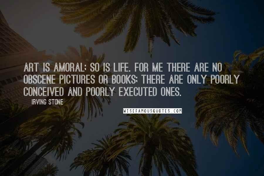 Irving Stone Quotes: Art is amoral; so is life. For me there are no obscene pictures or books; there are only poorly conceived and poorly executed ones.