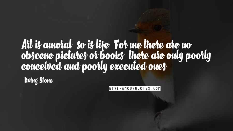 Irving Stone Quotes: Art is amoral; so is life. For me there are no obscene pictures or books; there are only poorly conceived and poorly executed ones.