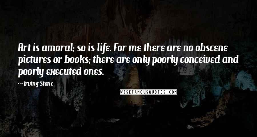 Irving Stone Quotes: Art is amoral; so is life. For me there are no obscene pictures or books; there are only poorly conceived and poorly executed ones.