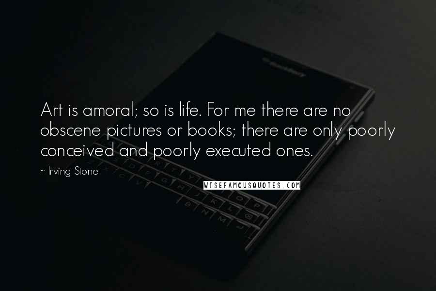 Irving Stone Quotes: Art is amoral; so is life. For me there are no obscene pictures or books; there are only poorly conceived and poorly executed ones.