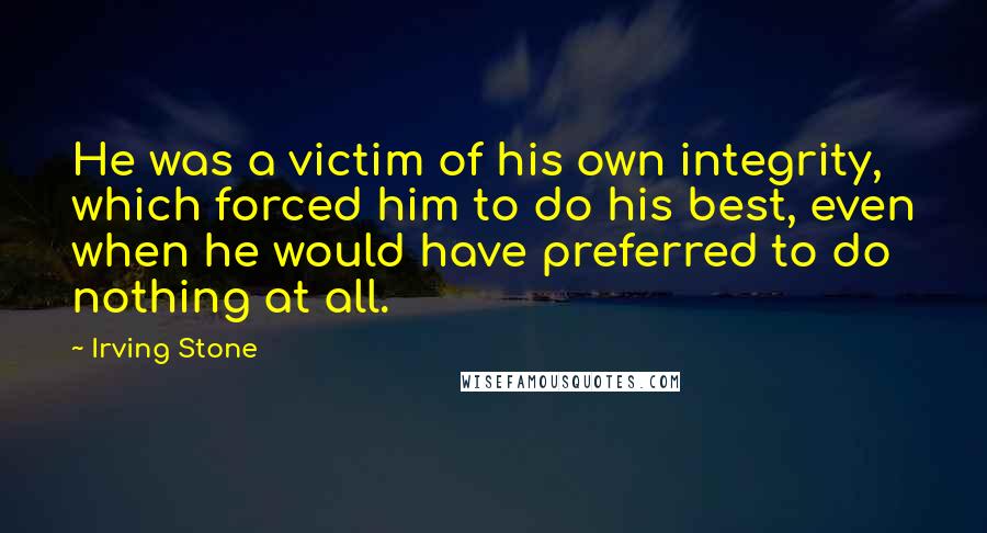 Irving Stone Quotes: He was a victim of his own integrity, which forced him to do his best, even when he would have preferred to do nothing at all.