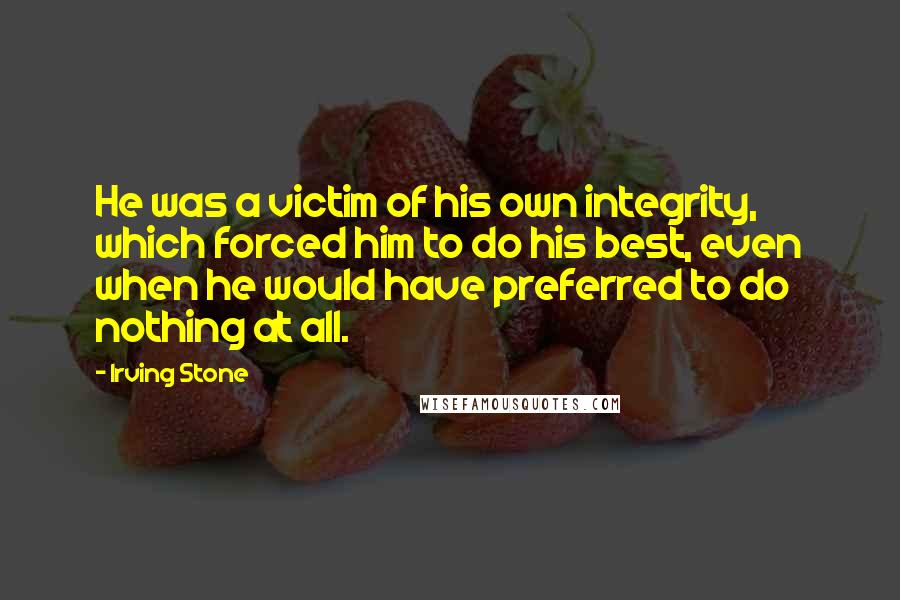 Irving Stone Quotes: He was a victim of his own integrity, which forced him to do his best, even when he would have preferred to do nothing at all.