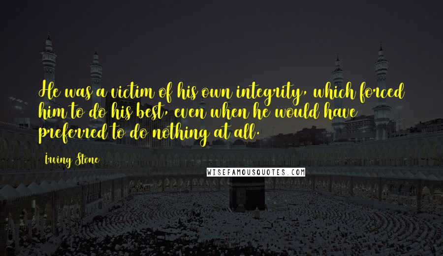 Irving Stone Quotes: He was a victim of his own integrity, which forced him to do his best, even when he would have preferred to do nothing at all.
