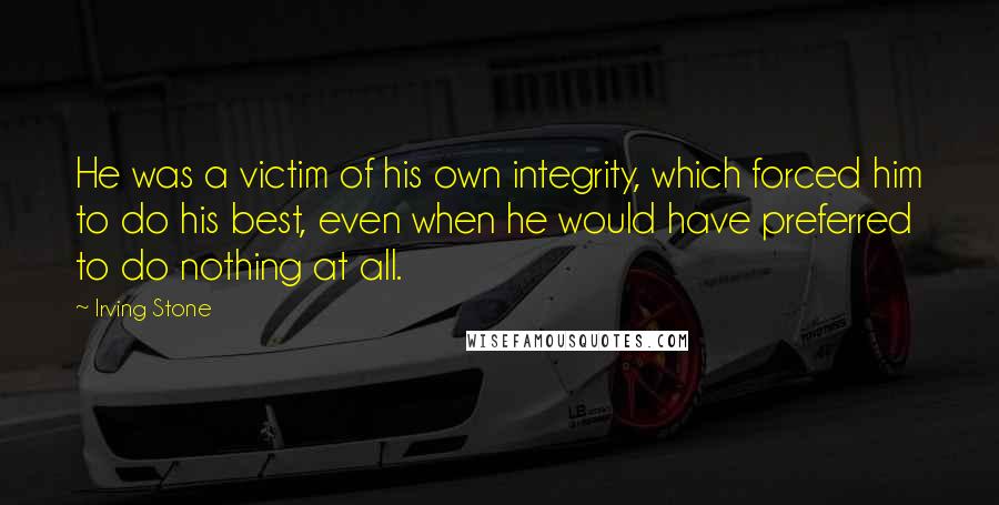 Irving Stone Quotes: He was a victim of his own integrity, which forced him to do his best, even when he would have preferred to do nothing at all.