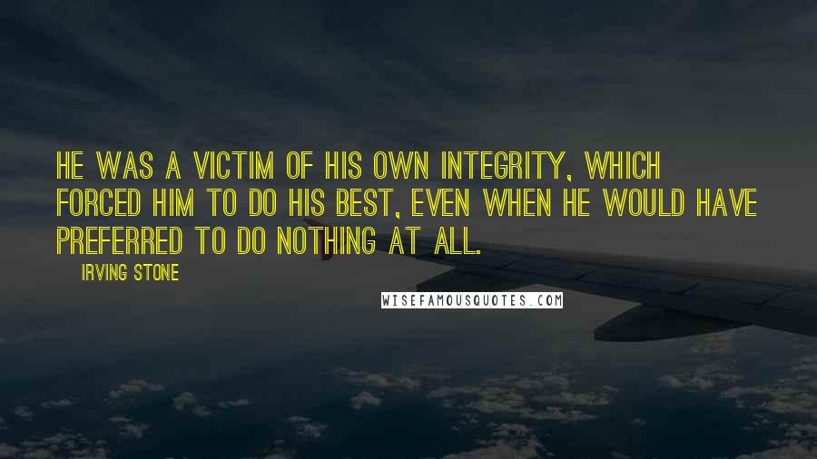 Irving Stone Quotes: He was a victim of his own integrity, which forced him to do his best, even when he would have preferred to do nothing at all.