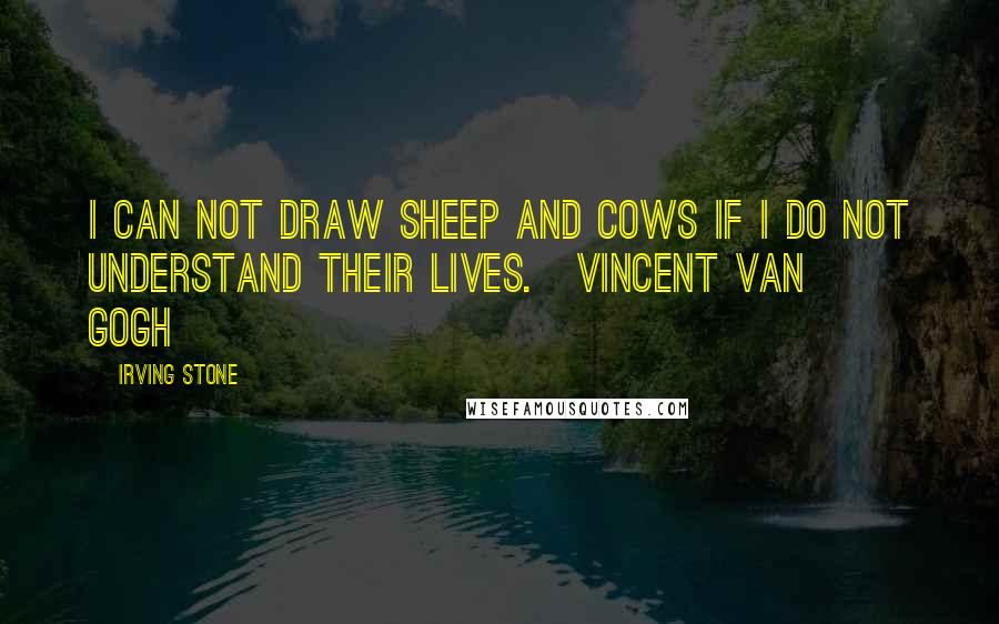 Irving Stone Quotes: I can not draw sheep and cows if I do not understand their lives.[Vincent Van Gogh]