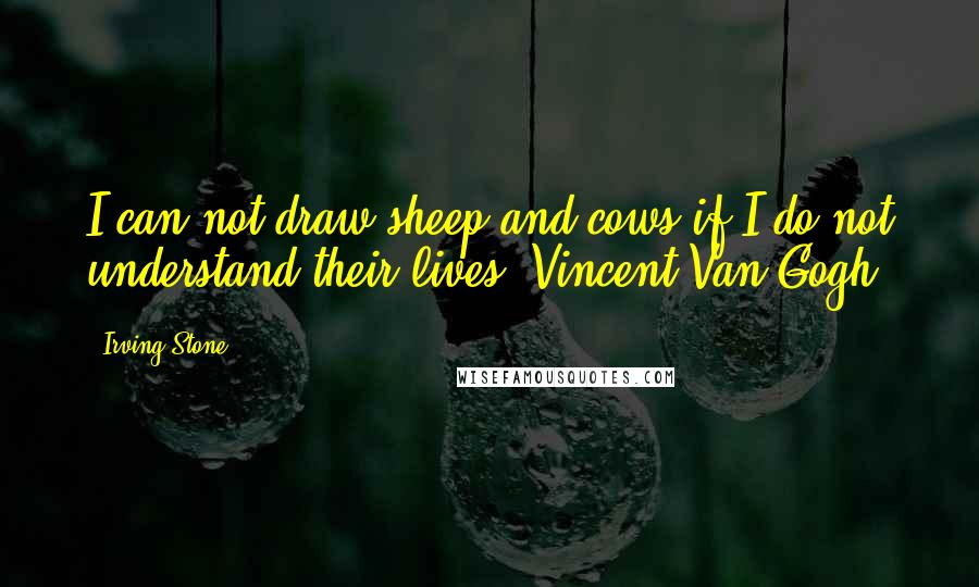 Irving Stone Quotes: I can not draw sheep and cows if I do not understand their lives.[Vincent Van Gogh]