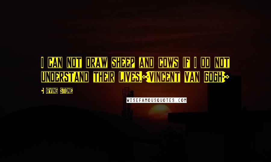 Irving Stone Quotes: I can not draw sheep and cows if I do not understand their lives.[Vincent Van Gogh]
