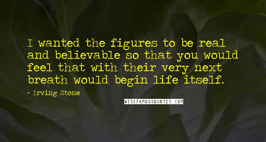 Irving Stone Quotes: I wanted the figures to be real and believable so that you would feel that with their very next breath would begin life itself.