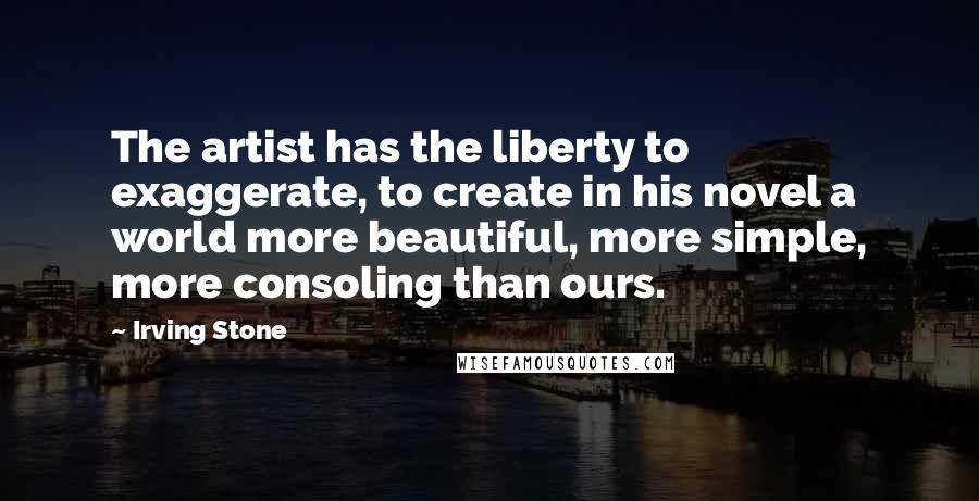 Irving Stone Quotes: The artist has the liberty to exaggerate, to create in his novel a world more beautiful, more simple, more consoling than ours.