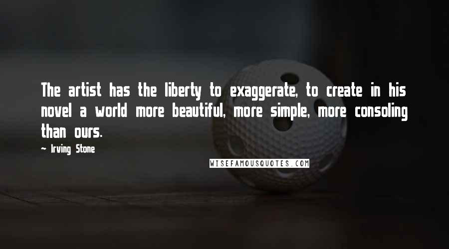 Irving Stone Quotes: The artist has the liberty to exaggerate, to create in his novel a world more beautiful, more simple, more consoling than ours.