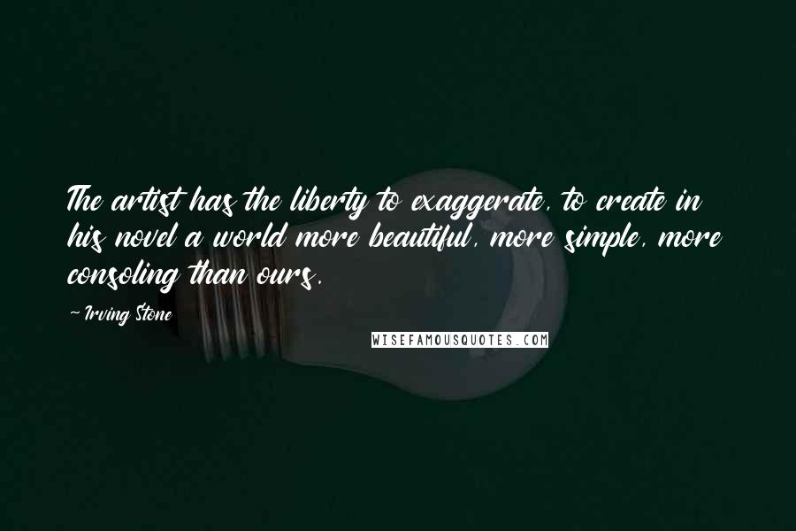 Irving Stone Quotes: The artist has the liberty to exaggerate, to create in his novel a world more beautiful, more simple, more consoling than ours.