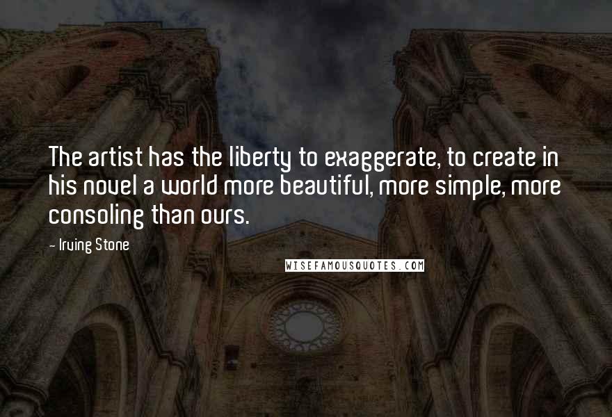 Irving Stone Quotes: The artist has the liberty to exaggerate, to create in his novel a world more beautiful, more simple, more consoling than ours.