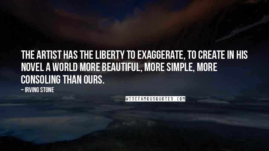 Irving Stone Quotes: The artist has the liberty to exaggerate, to create in his novel a world more beautiful, more simple, more consoling than ours.