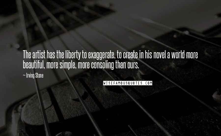 Irving Stone Quotes: The artist has the liberty to exaggerate, to create in his novel a world more beautiful, more simple, more consoling than ours.