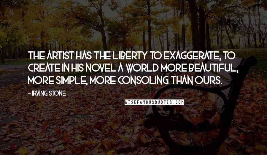 Irving Stone Quotes: The artist has the liberty to exaggerate, to create in his novel a world more beautiful, more simple, more consoling than ours.