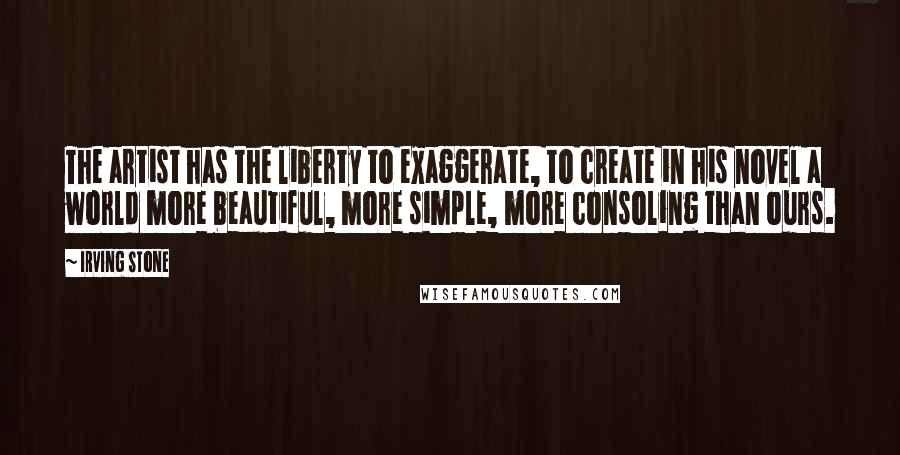 Irving Stone Quotes: The artist has the liberty to exaggerate, to create in his novel a world more beautiful, more simple, more consoling than ours.