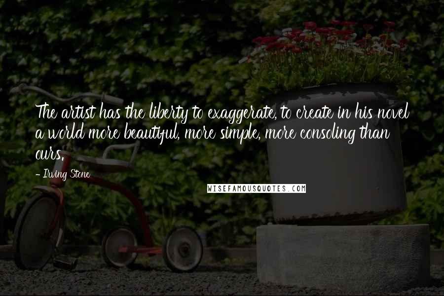Irving Stone Quotes: The artist has the liberty to exaggerate, to create in his novel a world more beautiful, more simple, more consoling than ours.