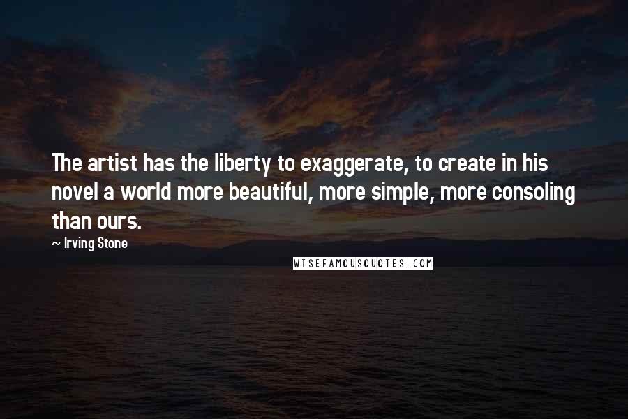 Irving Stone Quotes: The artist has the liberty to exaggerate, to create in his novel a world more beautiful, more simple, more consoling than ours.