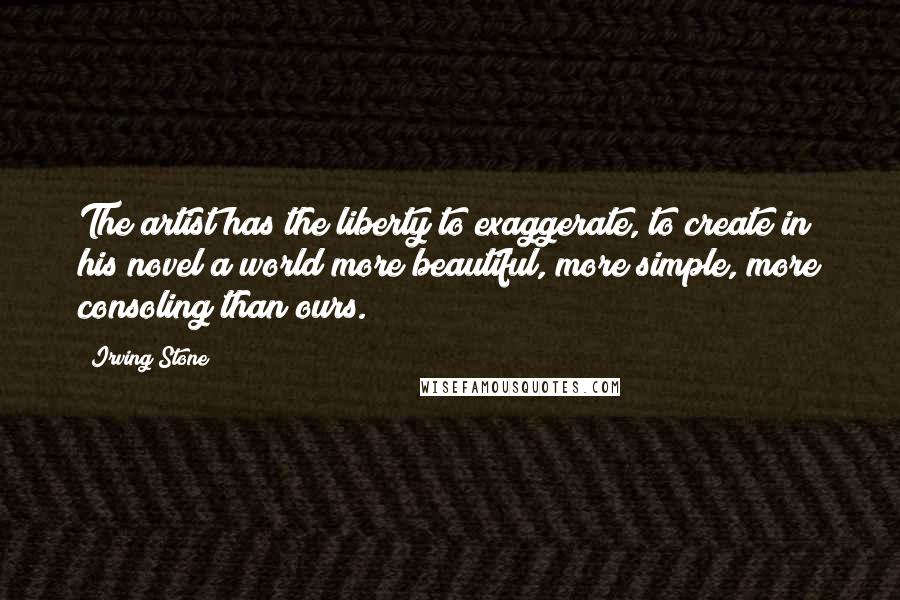 Irving Stone Quotes: The artist has the liberty to exaggerate, to create in his novel a world more beautiful, more simple, more consoling than ours.