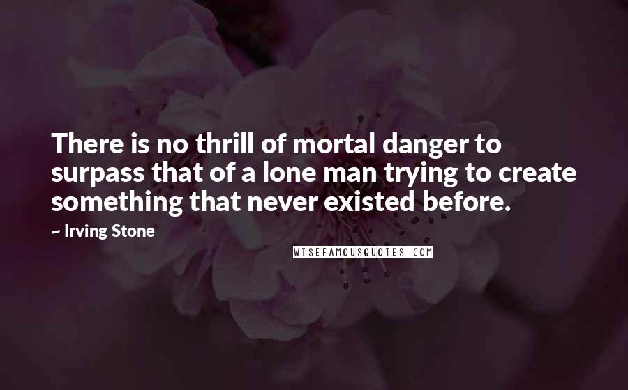 Irving Stone Quotes: There is no thrill of mortal danger to surpass that of a lone man trying to create something that never existed before.