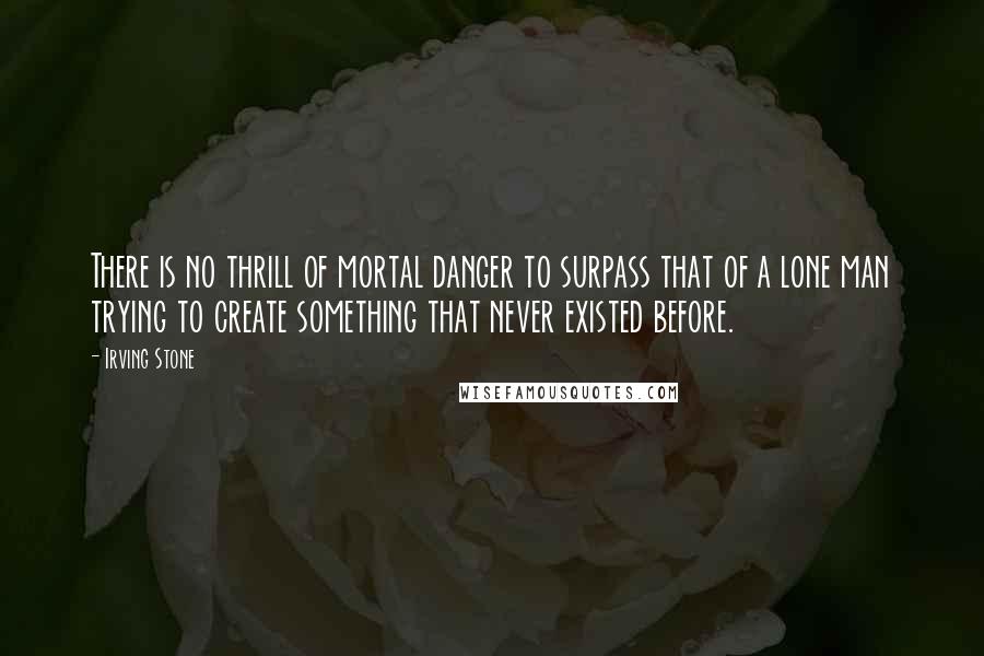 Irving Stone Quotes: There is no thrill of mortal danger to surpass that of a lone man trying to create something that never existed before.