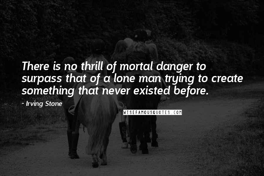 Irving Stone Quotes: There is no thrill of mortal danger to surpass that of a lone man trying to create something that never existed before.