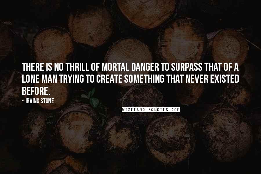 Irving Stone Quotes: There is no thrill of mortal danger to surpass that of a lone man trying to create something that never existed before.