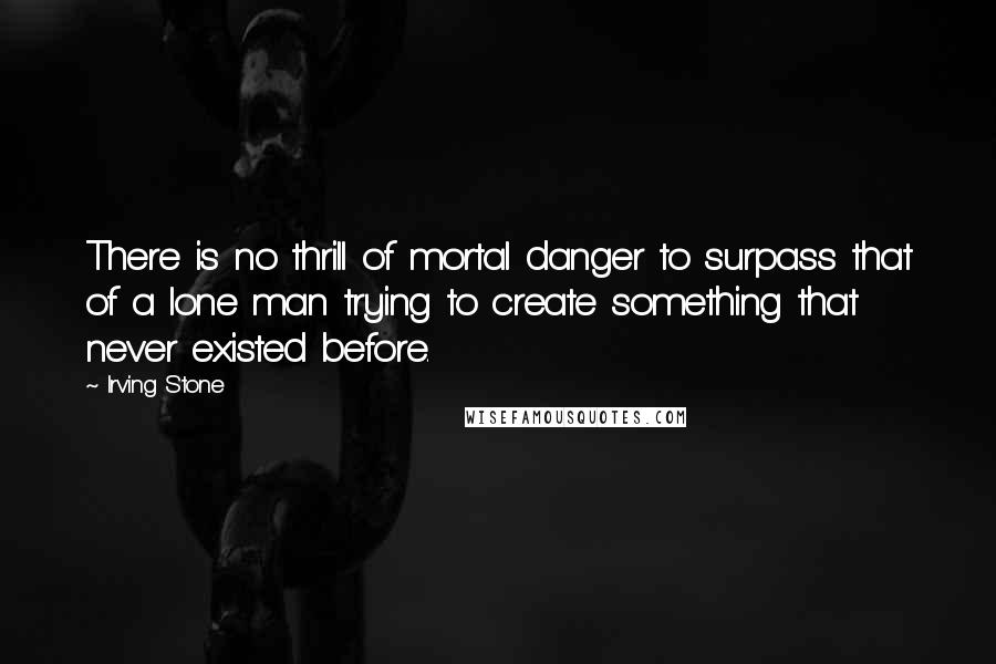 Irving Stone Quotes: There is no thrill of mortal danger to surpass that of a lone man trying to create something that never existed before.