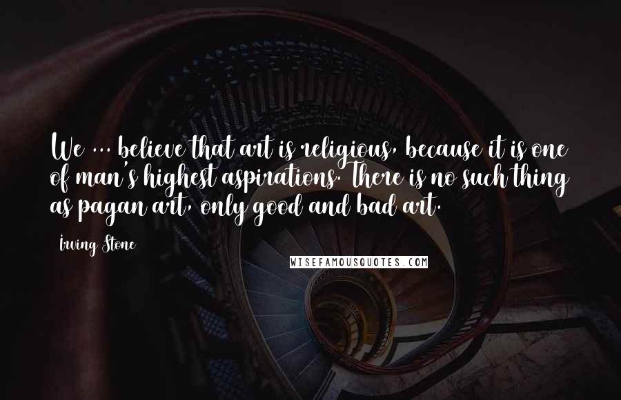 Irving Stone Quotes: We ... believe that art is religious, because it is one of man's highest aspirations. There is no such thing as pagan art, only good and bad art.