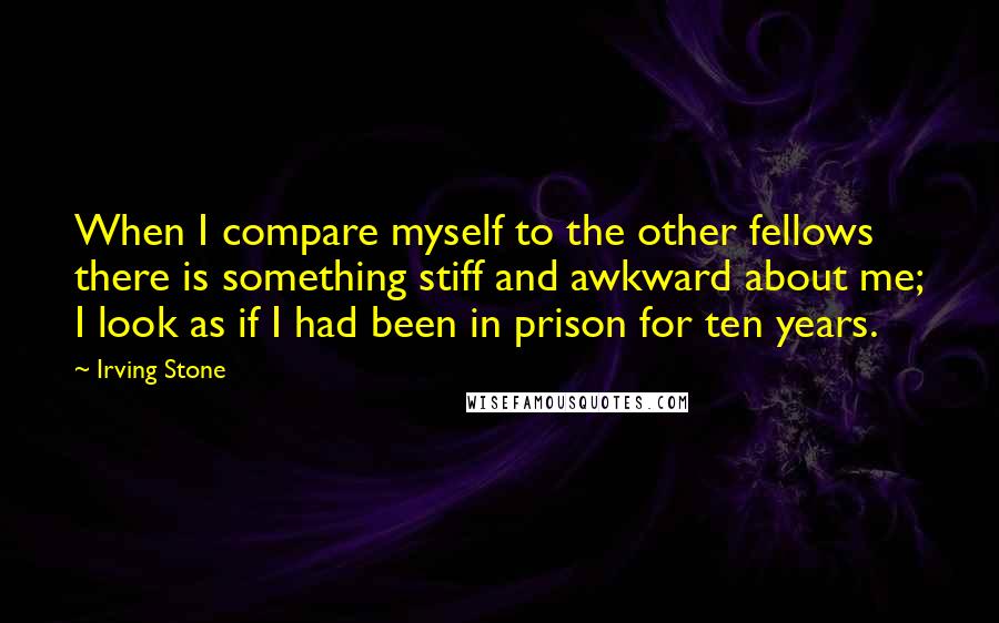 Irving Stone Quotes: When I compare myself to the other fellows there is something stiff and awkward about me; I look as if I had been in prison for ten years.