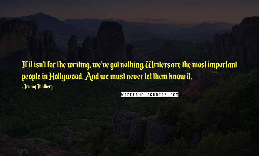 Irving Thalberg Quotes: If it isn't for the writing, we've got nothing. Writers are the most important people in Hollywood. And we must never let them know it.