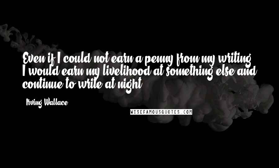 Irving Wallace Quotes: Even if I could not earn a penny from my writing, I would earn my livelihood at something else and continue to write at night.