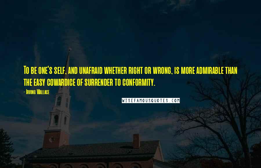 Irving Wallace Quotes: To be one's self, and unafraid whether right or wrong, is more admirable than the easy cowardice of surrender to conformity.