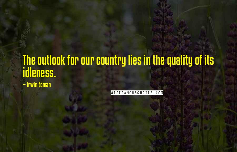Irwin Edman Quotes: The outlook for our country lies in the quality of its idleness.
