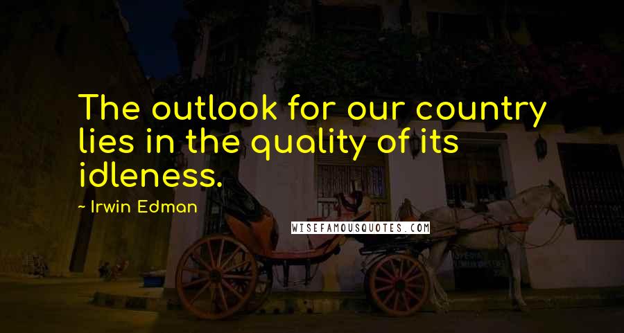 Irwin Edman Quotes: The outlook for our country lies in the quality of its idleness.