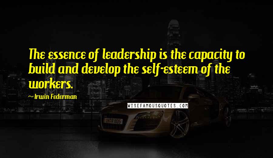 Irwin Federman Quotes: The essence of leadership is the capacity to build and develop the self-esteem of the workers.